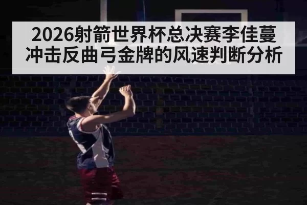 2026射箭世界杯总决赛李佳蔓冲击反曲弓金牌的风速判断分析